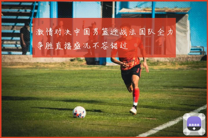 激情对决中国男篮迎战法国队全力争胜直播盛况不容错过